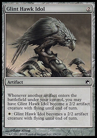 Glint Hawk Idol (2, 2) 0/0\nArtifact\nWhenever another artifact enters the battlefield under your control, you may have Glint Hawk Idol become a 2/2 Bird artifact creature with flying until end of turn.<br />\n{W}: Glint Hawk Idol becomes a 2/2 Bird artifact creature with flying until end of turn.\nScars of Mirrodin: Common\n\n