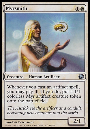 Myrsmith (2, 1W) 2/1\nCreature  — Human Artificer\nWhenever you cast an artifact spell, you may pay {1}. If you do, put a 1/1 colorless Myr artifact creature token onto the battlefield.\nScars of Mirrodin: Uncommon\n\n