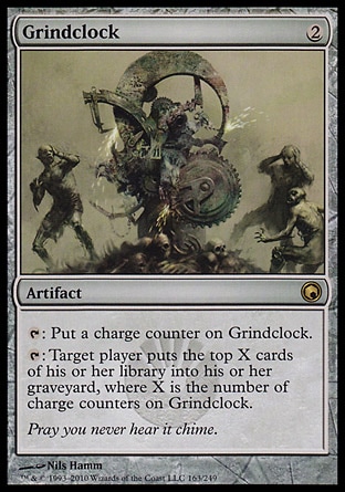 Grindclock (2, 2) 0/0\nArtifact\n{T}: Put a charge counter on Grindclock.<br />\n{T}: Target player puts the top X cards of his or her library into his or her graveyard, where X is the number of charge counters on Grindclock.\nScars of Mirrodin: Rare\n\n