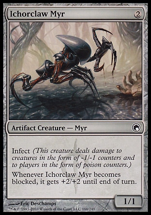 Ichorclaw Myr (2, 2) 1/1\nArtifact Creature  — Myr\nInfect (This creature deals damage to creatures in the form of -1/-1 counters and to players in the form of poison counters.)<br />\nWhenever Ichorclaw Myr becomes blocked, it gets +2/+2 until end of turn.\nScars of Mirrodin: Common\n\n