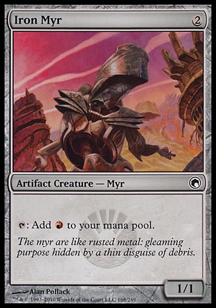 Iron Myr (2, 2) 1/1\nArtifact Creature  — Myr\n{T}: Add {R} to your mana pool.\nScars of Mirrodin: Common, Planechase: Common, Mirrodin: Common\n\n
