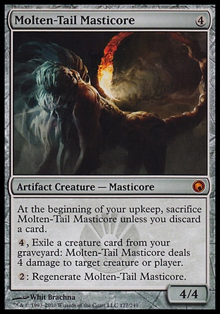 Molten-Tail Masticore (4, 4) 4/4\nArtifact Creature  — Masticore\nAt the beginning of your upkeep, sacrifice Molten-Tail Masticore unless you discard a card.<br />\n{4}, Exile a creature card from your graveyard: Molten-Tail Masticore deals 4 damage to target creature or player.<br />\n{2}: Regenerate Molten-Tail Masticore.\nScars of Mirrodin: Mythic Rare\n\n