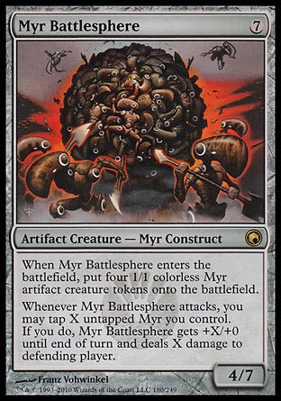 Myr Battlesphere (7, 7) 4/7\nArtifact Creature  — Myr Construct\nWhen Myr Battlesphere enters the battlefield, put four 1/1 colorless Myr artifact creature tokens onto the battlefield.<br />\nWhenever Myr Battlesphere attacks, you may tap X untapped Myr you control. If you do, Myr Battlesphere gets +X/+0 until end of turn and deals X damage to defending player.\nScars of Mirrodin: Rare\n\n