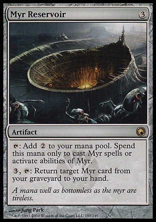 Myr Reservoir (3, 3) 0/0\nArtifact\n{T}: Add {2} to your mana pool. Spend this mana only to cast Myr spells or activate abilities of Myr.<br />\n{3}, {T}: Return target Myr card from your graveyard to your hand.\nScars of Mirrodin: Rare\n\n