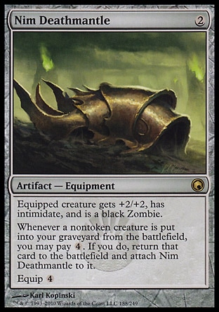 Nim Deathmantle (2, 2) 0/0\nArtifact  — Equipment\nEquipped creature gets +2/+2, has intimidate, and is a black Zombie.<br />\nWhenever a nontoken creature is put into your graveyard from the battlefield, you may pay {4}. If you do, return that card to the battlefield and attach Nim Deathmantle to it.<br />\nEquip {4}\nScars of Mirrodin: Rare\n\n