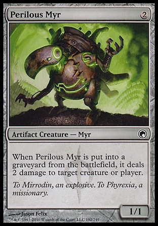 Perilous Myr (2, 2) 1/1\nArtifact Creature  — Myr\nWhen Perilous Myr dies, it deals 2 damage to target creature or player.\nScars of Mirrodin: Common\n\n