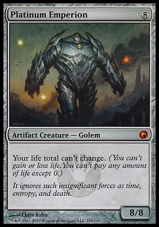 Platinum Emperion (8, 8) 8/8\nArtifact Creature  — Golem\nYour life total can't change. (You can't gain or lose life. You can't pay any amount of life except 0.)\nScars of Mirrodin: Mythic Rare\n\n