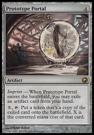Prototype Portal (4, 4) 0/0\nArtifact\nImprint — When Prototype Portal enters the battlefield, you may exile an artifact card from your hand.<br />\n{X}, {T}: Put a token that's a copy of the exiled card onto the battlefield. X is the converted mana cost of that card.\nScars of Mirrodin: Rare\n\n