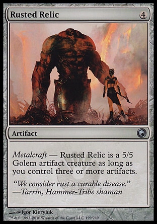 Rusted Relic (4, 4) 0/0\nArtifact\nMetalcraft — Rusted Relic is a 5/5 Golem artifact creature as long as you control three or more artifacts.\nScars of Mirrodin: Uncommon\n\n