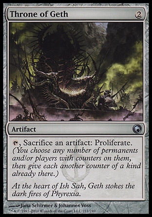 Throne of Geth (2, 2) 0/0\nArtifact\n{T}, Sacrifice an artifact: Proliferate. (You choose any number of permanents and/or players with counters on them, then give each another counter of a kind already there.)\nScars of Mirrodin: Uncommon\n\n