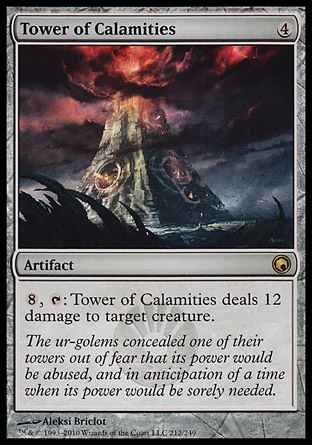 Tower of Calamities (4, 4) 0/0\nArtifact\n{8}, {T}: Tower of Calamities deals 12 damage to target creature.\nScars of Mirrodin: Rare\n\n