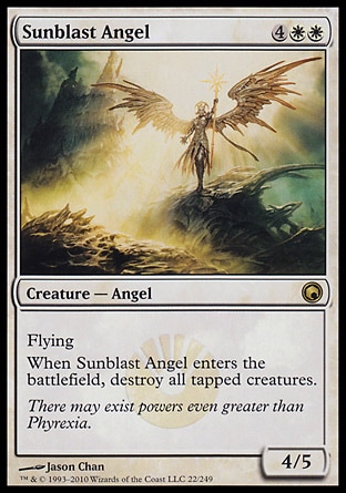 Sunblast Angel (6, 4WW) 4/5\nCreature  — Angel\nFlying<br />\nWhen Sunblast Angel enters the battlefield, destroy all tapped creatures.\nDuel Decks: Venser vs. Koth: Rare, Scars of Mirrodin: Rare\n\n