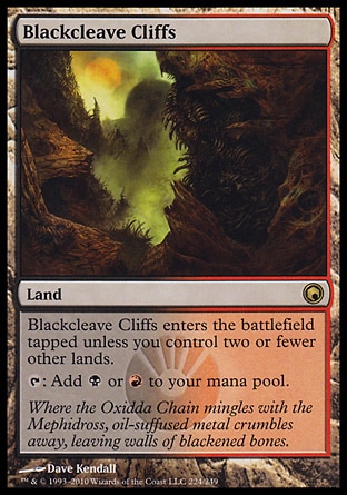 Blackcleave Cliffs (0, ) 0/0
Land
Blackcleave Cliffs enters the battlefield tapped unless you control two or fewer other lands.<br />
{T}: Add {B} or {R} to your mana pool.
Scars of Mirrodin: Rare


