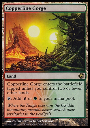Copperline Gorge (0, ) 0/0\nLand\nCopperline Gorge enters the battlefield tapped unless you control two or fewer other lands.<br />\n{T}: Add {R} or {G} to your mana pool.\nScars of Mirrodin: Rare\n\n
