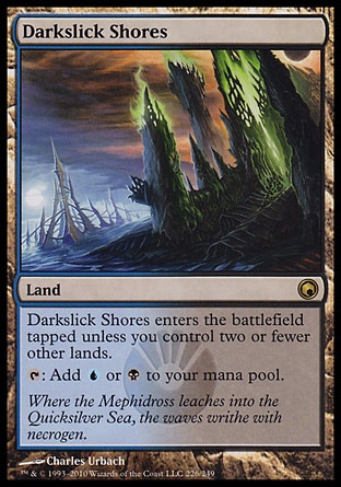 Darkslick Shores (0, ) 0/0\nLand\nDarkslick Shores enters the battlefield tapped unless you control two or fewer other lands.<br />\n{T}: Add {U} or {B} to your mana pool.\nScars of Mirrodin: Rare\n\n