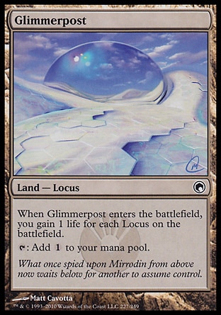 Glimmerpost (0, ) 0/0\nLand  — Locus\nWhen Glimmerpost enters the battlefield, you gain 1 life for each Locus on the battlefield.<br />\n{T}: Add {1} to your mana pool.\nScars of Mirrodin: Common\n\n