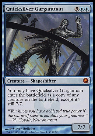 Quicksilver Gargantuan (7, 5UU) 7/7\nCreature  — Shapeshifter\nYou may have Quicksilver Gargantuan enter the battlefield as a copy of any creature on the battlefield, except it's still 7/7.\nScars of Mirrodin: Mythic Rare\n\n