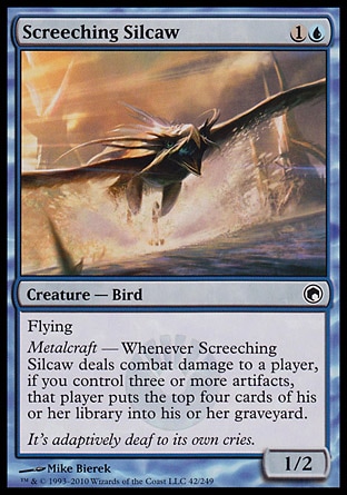 Screeching Silcaw (2, 1U) 1/2
Creature  — Bird
Flying<br />
Metalcraft — Whenever Screeching Silcaw deals combat damage to a player, if you control three or more artifacts, that player puts the top four cards of his or her library into his or her graveyard.
Scars of Mirrodin: Common

