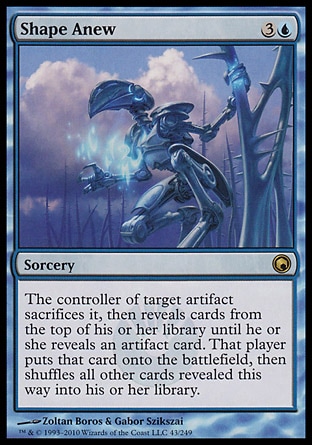 Shape Anew (4, 3U) 0/0\nSorcery\nThe controller of target artifact sacrifices it, then reveals cards from the top of his or her library until he or she reveals an artifact card. That player puts that card onto the battlefield, then shuffles all other cards revealed this way into his or her library.\nScars of Mirrodin: Rare\n\n