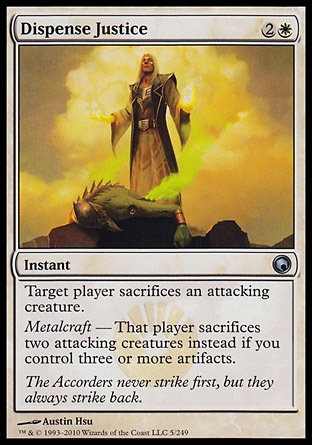 Dispense Justice (3, 2W) 0/0\nInstant\nTarget player sacrifices an attacking creature.<br />\nMetalcraft — That player sacrifices two attacking creatures instead if you control three or more artifacts.\nScars of Mirrodin: Uncommon\n\n