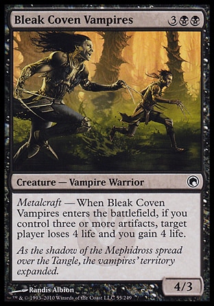 Bleak Coven Vampires (5, 3BB) 4/3\nCreature  — Vampire Warrior\nMetalcraft — When Bleak Coven Vampires enters the battlefield, if you control three or more artifacts, target player loses 4 life and you gain 4 life.\nScars of Mirrodin: Common\n\n