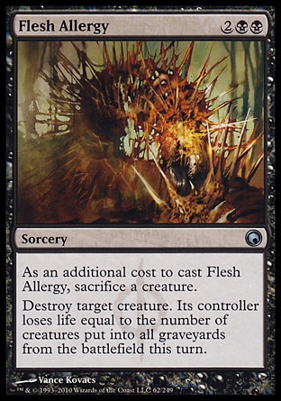 Flesh Allergy (4, 2BB) 0/0\nSorcery\nAs an additional cost to cast Flesh Allergy, sacrifice a creature.<br />\nDestroy target creature. Its controller loses life equal to the number of creatures that died this turn.\nScars of Mirrodin: Uncommon\n\n