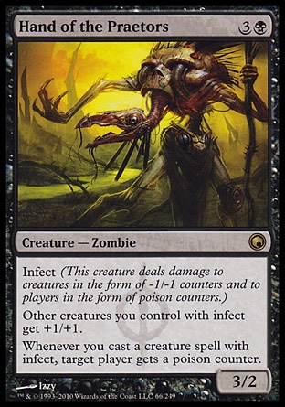 Hand of the Praetors (4, 3B) 3/2\nCreature  — Zombie\nInfect (This creature deals damage to creatures in the form of -1/-1 counters and to players in the form of poison counters.)<br />\nOther creatures you control with infect get +1/+1.<br />\nWhenever you cast a creature spell with infect, target player gets a poison counter.\nScars of Mirrodin: Rare\n\n