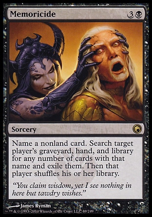 Memoricide (4, 3B) 0/0\nSorcery\nName a nonland card. Search target player's graveyard, hand, and library for any number of cards with that name and exile them. Then that player shuffles his or her library.\nScars of Mirrodin: Rare\n\n