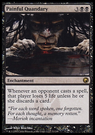 Painful Quandary (5, 3BB) 0/0\nEnchantment\nWhenever an opponent casts a spell, that player loses 5 life unless he or she discards a card.\nScars of Mirrodin: Rare\n\n