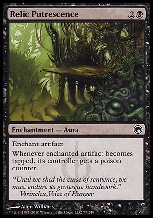 Relic Putrescence (3, 2B) 0/0\nEnchantment  — Aura\nEnchant artifact<br />\nWhenever enchanted artifact becomes tapped, its controller gets a poison counter.\nScars of Mirrodin: Common\n\n