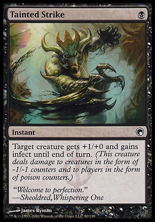 Tainted Strike (1, B) 0/0\nInstant\nTarget creature gets +1/+0 and gains infect until end of turn. (This creature deals damage to creatures in the form of -1/-1 counters and to players in the form of poison counters.)\nScars of Mirrodin: Common\n\n