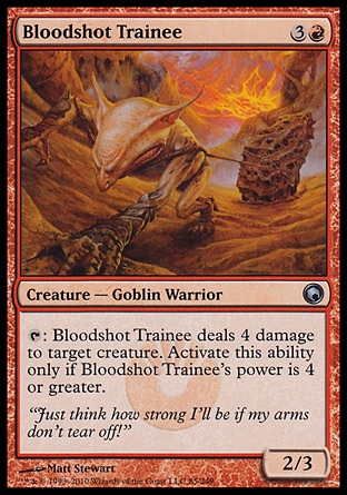 Bloodshot Trainee (4, 3R) 2/3\nCreature  — Goblin Warrior\n{T}: Bloodshot Trainee deals 4 damage to target creature. Activate this ability only if Bloodshot Trainee's power is 4 or greater.\nScars of Mirrodin: Uncommon, Future Sight: Uncommon\n\n