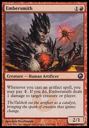 Embersmith (2, 1R) 2/1\nCreature  — Human Artificer\nWhenever you cast an artifact spell, you may pay {1}. If you do, Embersmith deals 1 damage to target creature or player.\nScars of Mirrodin: Uncommon\n\n