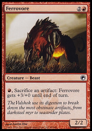 Ferrovore (3, 2R) 2/2\nCreature  — Beast\n{R}, Sacrifice an artifact: Ferrovore gets +3/+0 until end of turn.\nScars of Mirrodin: Common\n\n