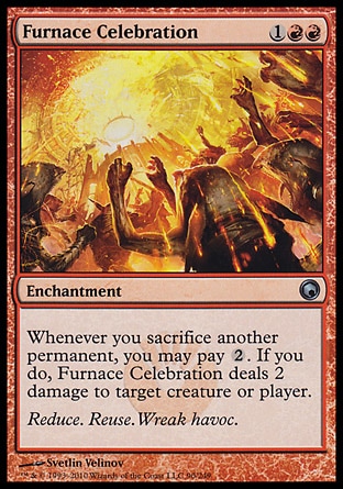 Furnace Celebration (3, 1RR) 0/0\nEnchantment\nWhenever you sacrifice another permanent, you may pay {2}. If you do, Furnace Celebration deals 2 damage to target creature or player.\nScars of Mirrodin: Uncommon\n\n
