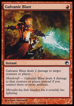 Galvanic Blast (1, R) 0/0
Instant
Galvanic Blast deals 2 damage to target creature or player.<br />
Metalcraft — Galvanic Blast deals 4 damage to that creature or player instead if you control three or more artifacts.
Scars of Mirrodin: Common

