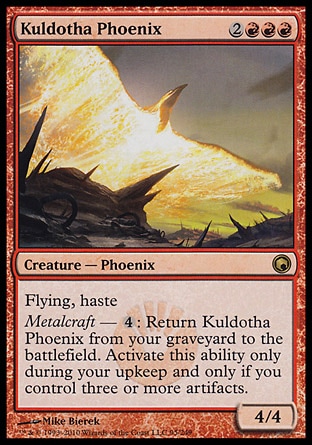 Kuldotha Phoenix (5, 2RRR) 4/4\nCreature  — Phoenix\nFlying, haste<br />\nMetalcraft — {4}: Return Kuldotha Phoenix from your graveyard to the battlefield. Activate this ability only during your upkeep and only if you control three or more artifacts.\nScars of Mirrodin: Rare\n\n