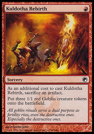 Kuldotha Rebirth (1, R) 0/0\nSorcery\nAs an additional cost to cast Kuldotha Rebirth, sacrifice an artifact.<br />\nPut three 1/1 red Goblin creature tokens onto the battlefield.\nScars of Mirrodin: Common\n\n