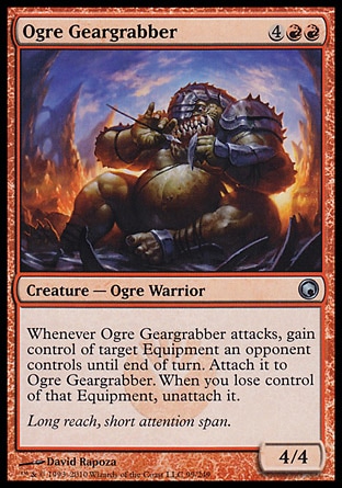 Ogre Geargrabber (6, 4RR) 4/4\nCreature  — Ogre Warrior\nWhenever Ogre Geargrabber attacks, gain control of target Equipment an opponent controls until end of turn. Attach it to Ogre Geargrabber. When you lose control of that Equipment, unattach it.\nScars of Mirrodin: Uncommon\n\n