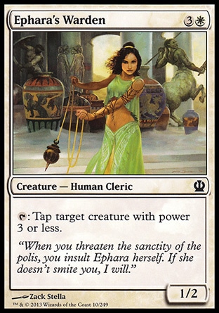 Ephara's Warden (4, 3W) 1/2\nCreature  — Human Cleric\n{T}: Tap target creature with power 3 or less.\nTheros: Common\n\n