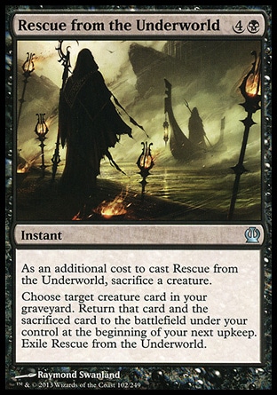 Rescue from the Underworld (5, 4B) \nInstant\nAs an additional cost to cast Rescue from the Underworld, sacrifice a creature. <br />\nChoose target creature card in your graveyard. Return that card and the sacrificed card to the battlefield under your control at the beginning of your next upkeep. Exile Rescue from the Underworld.\nTheros: Uncommon\n\n