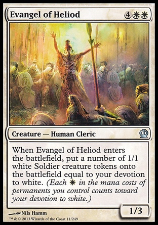 Evangel of Heliod (6, 4WW) 1/3\nCreature  — Human Cleric\nWhen Evangel of Heliod enters the battlefield, put a number of 1/1 white Soldier creature tokens onto the battlefield equal to your devotion to white. (Each {W} in the mana costs of permanents you control counts toward your devotion to white.)\nTheros: Uncommon\n\n