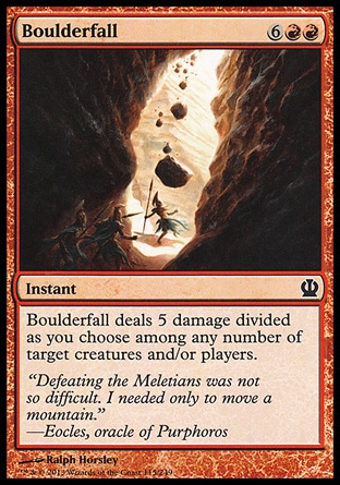Boulderfall (8, 6RR) \nInstant\nBoulderfall deals 5 damage divided as you choose among any number of target creatures and/or players.\nTheros: Common\n\n