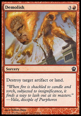 Demolish (4, 3R) \nSorcery\nDestroy target artifact or land.\nTheros: Common, Magic 2014 Core Set: Common, Avacyn Restored: Common, Magic 2011: Common, Zendikar: Common, Tenth Edition: Common, Ninth Edition: Uncommon, Eighth Edition: Uncommon, Odyssey: Uncommon\n\n