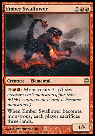Ember Swallower (4, 2RR) 4/5\nCreature  — Elemental\n{5}{R}{R}: Monstrosity 3. (If this creature isn't monstrous, put three +1/+1 counters on it and it becomes monstrous.)<br />\nWhen Ember Swallower becomes monstrous, each player sacrifices three lands.\nTheros: Rare\n\n