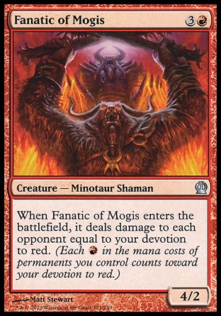 Fanatic of Mogis (4, 3R) 4/2\nCreature  — Minotaur Shaman\nWhen Fanatic of Mogis enters the battlefield, it deals damage to each opponent equal to your devotion to red. (Each {R} in the mana costs of permanents you control counts toward your devotion to red.)\nTheros: Uncommon\n\n