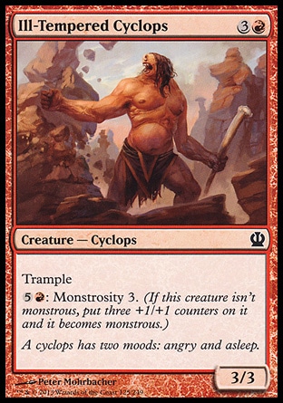 Ill-Tempered Cyclops (4, 3R) 3/3\nCreature  — Cyclops\nTrample<br />\n{5}{R}: Monstrosity 3. (If this creature isn't monstrous, put three +1/+1 counters on it and it becomes monstrous.)\nTheros: Common\n\n