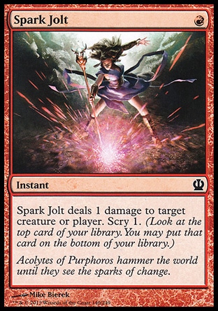 Spark Jolt (1, R) \nInstant\nSpark Jolt deals 1 damage to target creature or player. Scry 1. (Look at the top card of your library. You may put that card on the bottom of your library.)\nTheros: Common\n\n