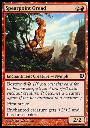 Spearpoint Oread (3, 2R) 2/2\nEnchantment Creature  — Nymph\nBestow {5}{R} (If you cast this card for its bestow cost, it's an Aura spell with enchant creature. It becomes a creature again if it's not attached to a creature.)<br />\nFirst strike<br />\nEnchanted creature gets +2/+2 and has first strike.\nTheros: Common\n\n