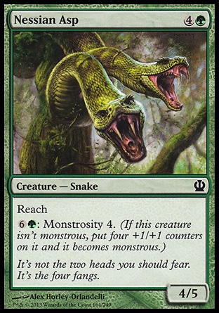 Nessian Asp (5, 4G) 4/5\nCreature  — Snake\nReach<br />\n{6}{G}: Monstrosity 4. (If this creature isn't monstrous, put four +1/+1 counters on it and it becomes monstrous.)\nTheros: Common\n\n